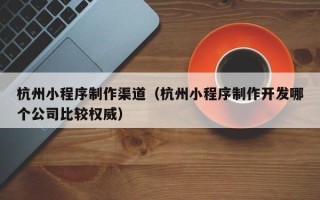 柳林杭州小程序制作渠道（杭州小程序制作开发哪个公司比较权威）