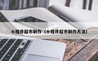 柳林小程序超市制作（小程序超市制作方法）
